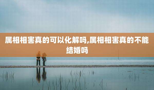 属相相害真的可以化解吗,属相相害真的不能结婚吗
