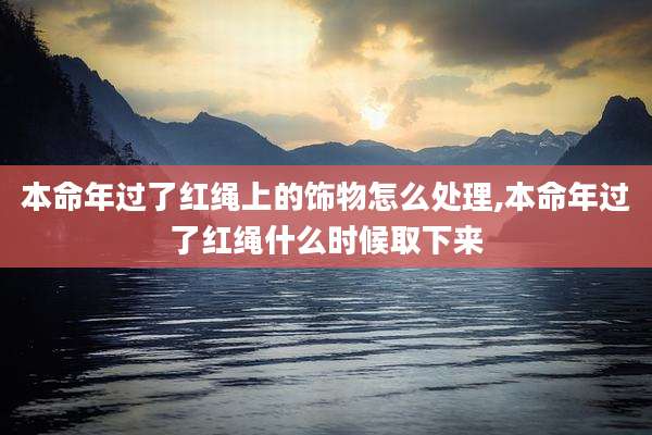 本命年过了红绳上的饰物怎么处理,本命年过了红绳什么时候取下来
