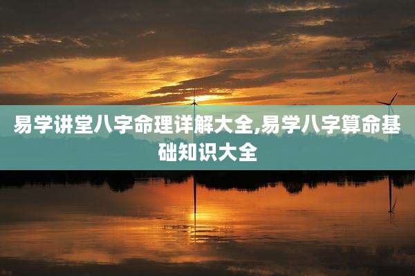 易学讲堂八字命理详解大全,易学八字算命基础知识大全