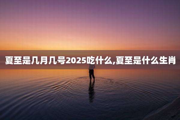 夏至是几月几号2025吃什么,夏至是什么生肖