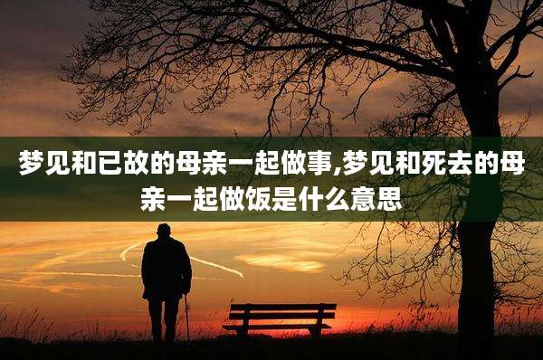 梦见和已故的母亲一起做事,梦见和死去的母亲一起做饭是什么意思