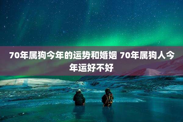 70年属狗今年的运势和婚姻 70年属狗人今年运好不好