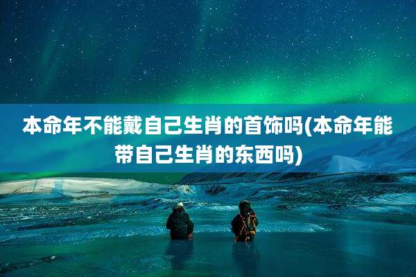 本命年不能戴自己生肖的首饰吗(本命年能带自己生肖的东西吗)