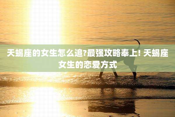 天蝎座的女生怎么追?最强攻略奉上! 天蝎座女生的恋爱方式
