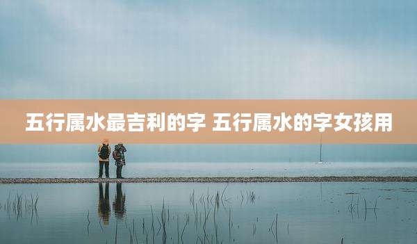 五行属水最吉利的字 五行属水的字女孩用