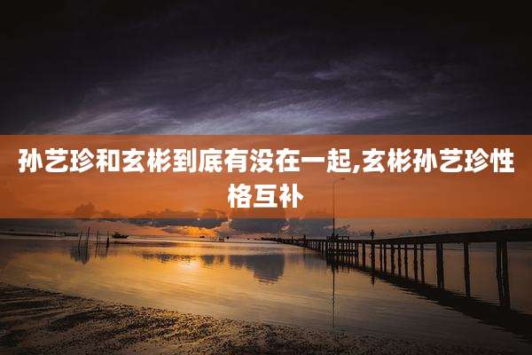 孙艺珍和玄彬到底有没在一起,玄彬孙艺珍性格互补