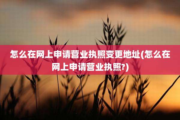 怎么在网上申请营业执照变更地址(怎么在网上申请营业执照?)