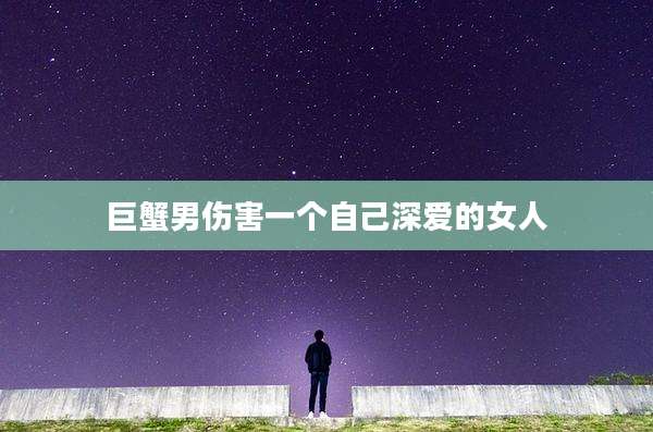 巨蟹男伤害一个自己深爱的女人