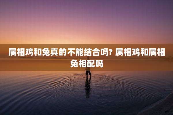 属相鸡和兔真的不能结合吗? 属相鸡和属相兔相配吗