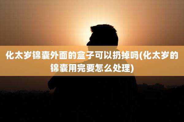 化太岁锦囊外面的盒子可以扔掉吗(化太岁的锦囊用完要怎么处理)