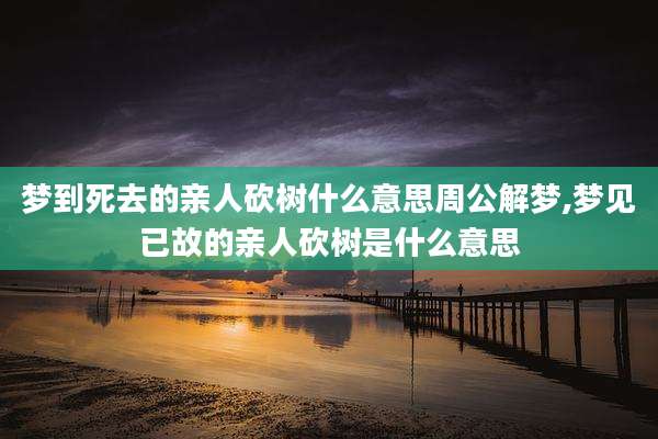 梦到死去的亲人砍树什么意思周公解梦,梦见已故的亲人砍树是什么意思
