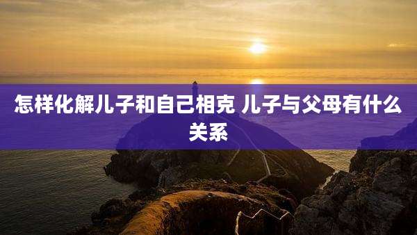 怎样化解儿子和自己相克 儿子与父母有什么关系