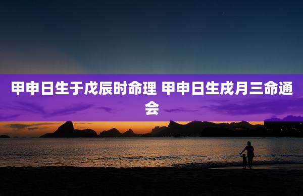 甲申日生于戊辰时命理 甲申日生戌月三命通会