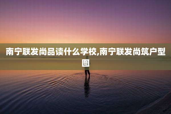 南宁联发尚品读什么学校,南宁联发尚筑户型图
