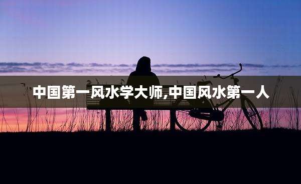 中国第一风水学大师,中国风水第一人