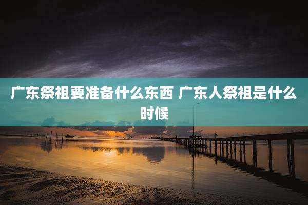 广东祭祖要准备什么东西 广东人祭祖是什么时候