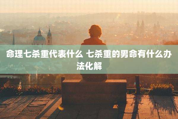 命理七杀重代表什么 七杀重的男命有什么办法化解