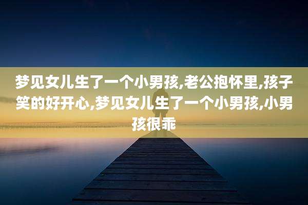 梦见女儿生了一个小男孩,老公抱怀里,孩子笑的好开心,梦见女儿生了一个小男孩,小男孩很乖