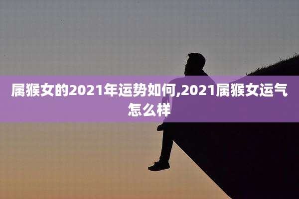 属猴女的2021年运势如何,2021属猴女运气怎么样