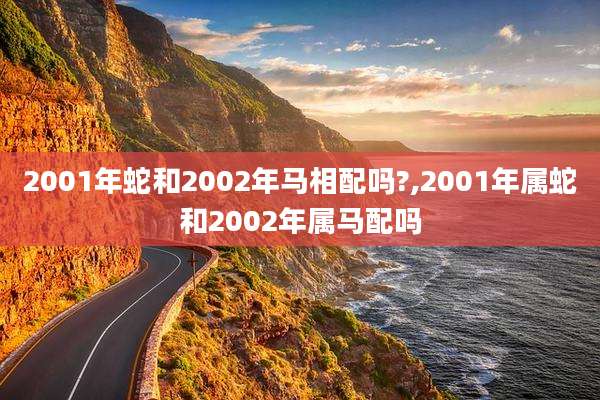2001年蛇和2002年马相配吗?,2001年属蛇和2002年属马配吗