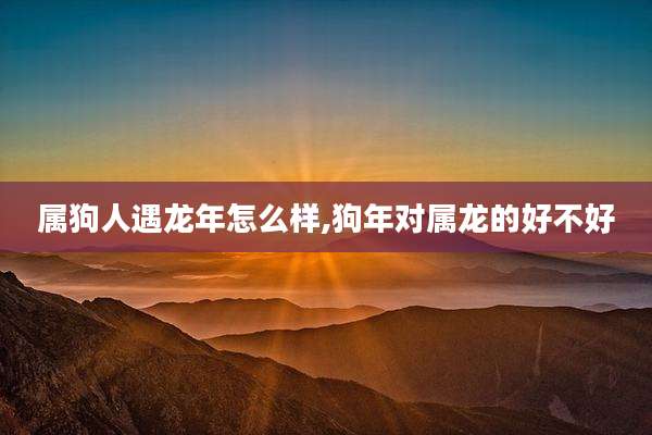 属狗人遇龙年怎么样,狗年对属龙的好不好