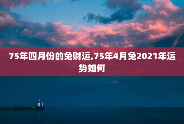 75年四月份的兔财运,75年4月兔2021年运势如何