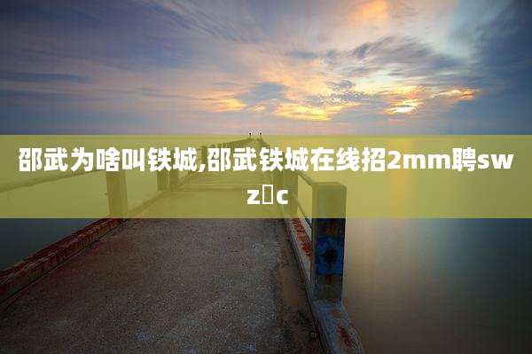 邵武为啥叫铁城,邵武铁城在线招2mm聘swz乄c