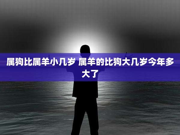 属狗比属羊小几岁 属羊的比狗大几岁今年多大了