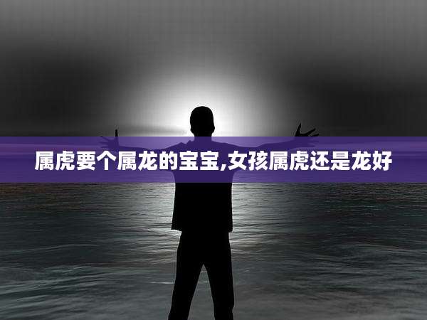 属虎要个属龙的宝宝,女孩属虎还是龙好