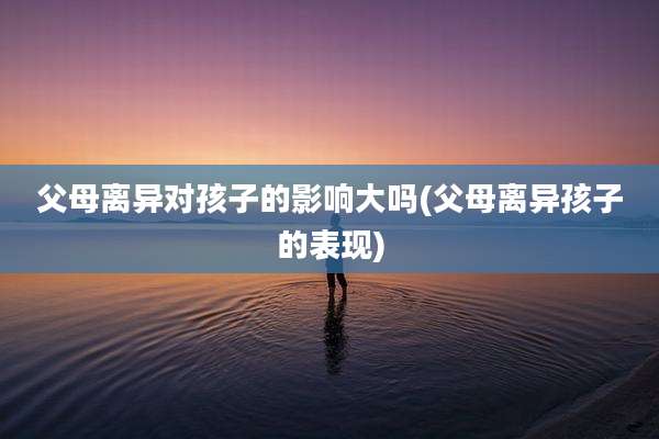 父母离异对孩子的影响大吗(父母离异孩子的表现)