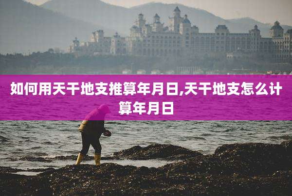 如何用天干地支推算年月日,天干地支怎么计算年月日