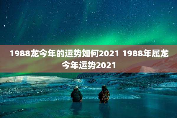 1988龙今年的运势如何2021 1988年属龙今年运势2021
