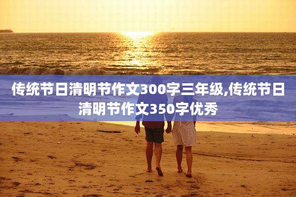 传统节日清明节作文300字三年级,传统节日清明节作文350字优秀