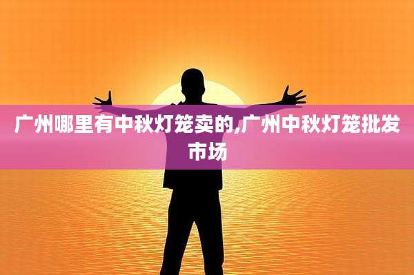 广州哪里有中秋灯笼卖的,广州中秋灯笼批发市场