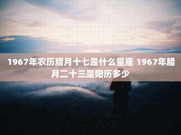 1967年农历腊月十七是什么星座 1967年腊月二十三是阳历多少