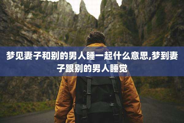 梦见妻子和别的男人睡一起什么意思,梦到妻子跟别的男人睡觉