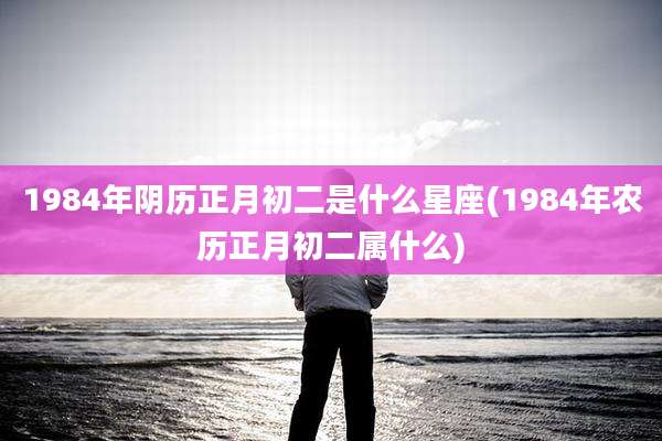 1984年阴历正月初二是什么星座(1984年农历正月初二属什么)