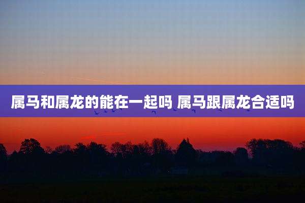 属马和属龙的能在一起吗 属马跟属龙合适吗