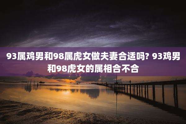 93属鸡男和98属虎女做夫妻合适吗? 93鸡男和98虎女的属相合不合