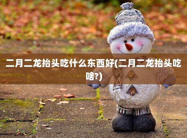二月二龙抬头吃什么东西好(二月二龙抬头吃啥?)