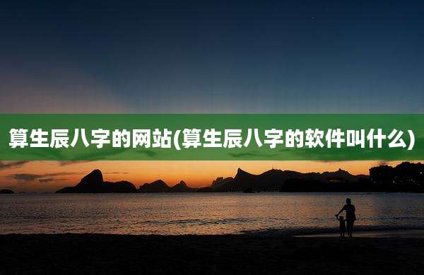 算生辰八字的网站(算生辰八字的软件叫什么)