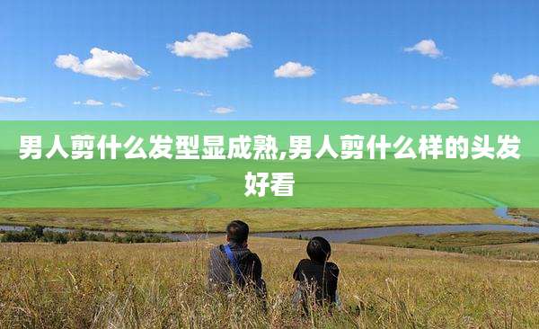 男人剪什么发型显成熟,男人剪什么样的头发好看