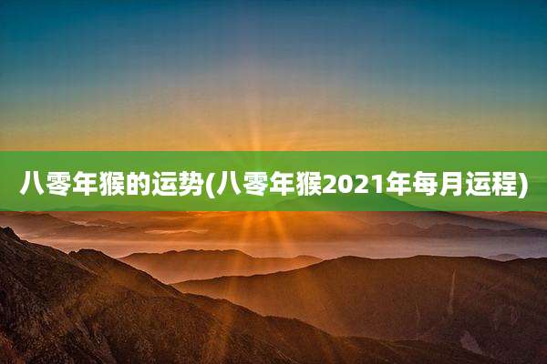 八零年猴的运势(八零年猴2021年每月运程)