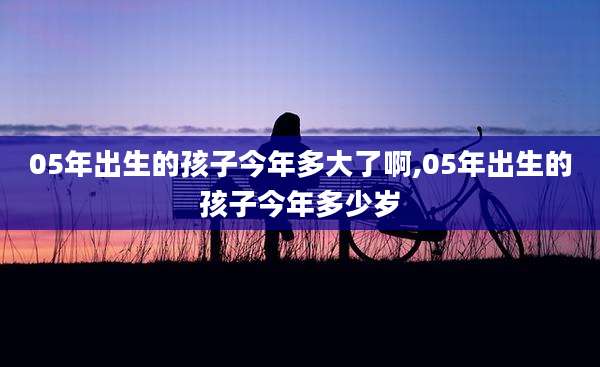 05年出生的孩子今年多大了啊,05年出生的孩子今年多少岁