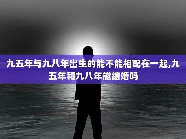 九五年与九八年出生的能不能相配在一起,九五年和九八年能结婚吗