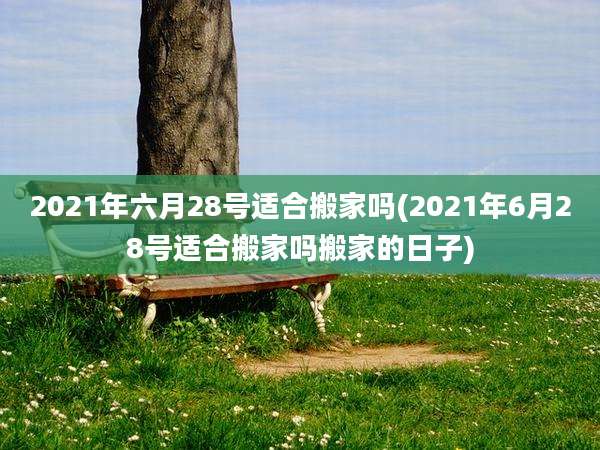 2021年六月28号适合搬家吗(2021年6月28号适合搬家吗搬家的日子)