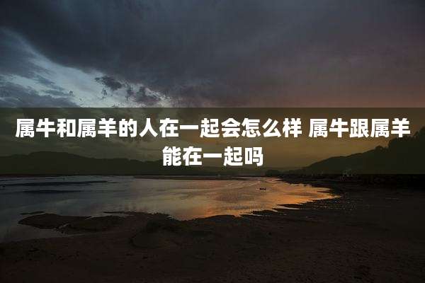 属牛和属羊的人在一起会怎么样 属牛跟属羊能在一起吗