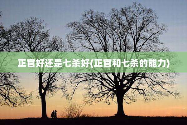 正官好还是七杀好(正官和七杀的能力)
