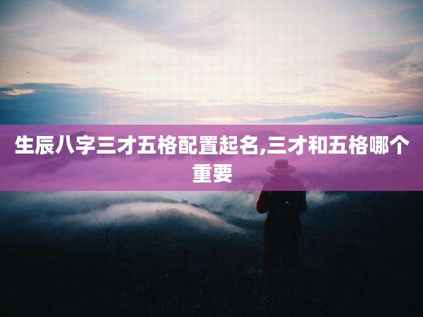 生辰八字三才五格配置起名,三才和五格哪个重要