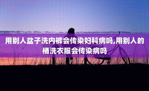 用别人盆子洗内裤会传染妇科病吗,用别人的桶洗衣服会传染病吗